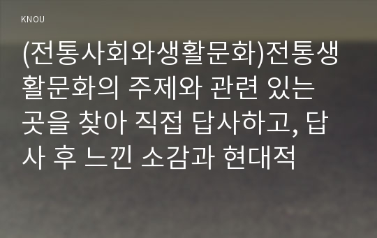 (전통사회와생활문화)전통생활문화의 주제와 관련 있는 곳을 찾아 직접 답사하고, 답사 후 느낀 소감과 현대적