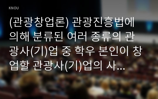 (관광창업론) 관광진흥법에 의해 분류된 여러 종류의 관광사(기)업 중 학우 본인이 창업할 관광사(기)업의 사업계획서를 관광창업론 멀티미디어 1강의 내용과 교재에서 제시한 사업계획서의 구성요소(표1-1, pp15)를 기초로 작성하시오.