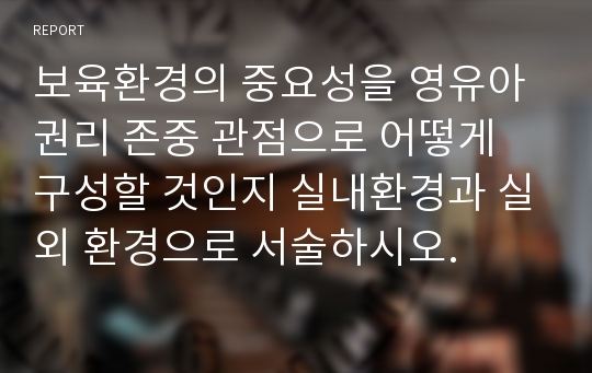 보육환경의 중요성을 영유아 권리 존중 관점으로 어떻게 구성할 것인지 실내환경과 실외 환경으로 서술하시오.