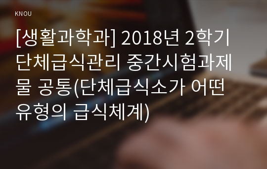 [생활과학과] 2018년 2학기 단체급식관리 중간시험과제물 공통(단체급식소가 어떤 유형의 급식체계)