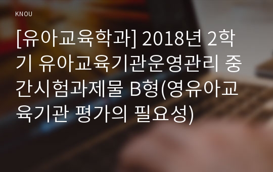 [유아교육학과] 2018년 2학기 유아교육기관운영관리 중간시험과제물 B형(영유아교육기관 평가의 필요성)