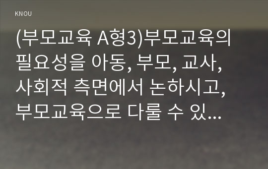 (부모교육 A형3)부모교육의 필요성을 아동, 부모, 교사, 사회적 측면에서 논하시고, 부모교육으로 다룰 수 있는 주요내용을 설명하시오 (1)