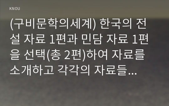 (구비문학의세계) 한국의 전설 자료 1편과 민담 자료 1편을 선택(총 2편)하여 자료를 소개하고 각각의 자료들이 갖는 의미에 관하여 고찰하시오.