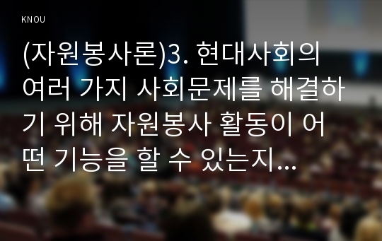 (자원봉사론)3. 현대사회의 여러 가지 사회문제를 해결하기 위해 자원봉사 활동이 어떤 기능을 할 수 있는지 기술하고, 앞으로 어떤 점에 더 유의하여 자원봉사를 활성해 나가야 할지 자신의 견해를 기술해 보십시오.