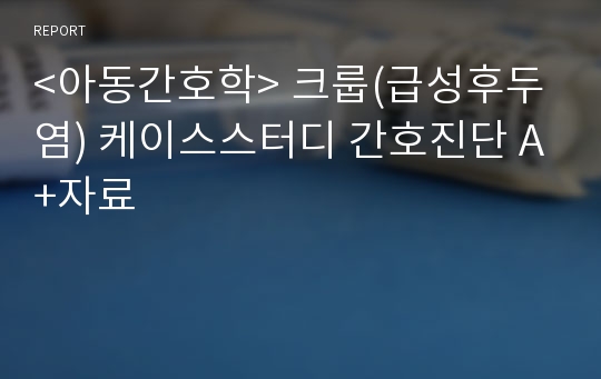 &lt;아동간호학&gt; 크룹(급성후두염) 케이스스터디 간호진단 A+자료