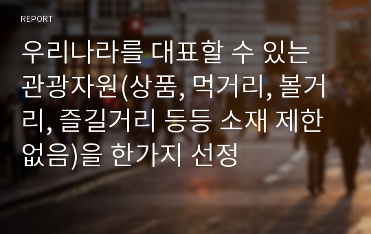 우리나라를 대표할 수 있는 관광자원(상품, 먹거리, 볼거리, 즐길거리 등등 소재 제한 없음)을 한가지 선정