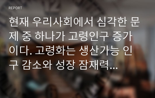 현재 우리사회에서 심각한 문제 중 하나가 고령인구 증가이다. 고령화는 생산가능 인구 감소와 성장 잠재력 저하, 복지재정 부담 등 부정적인 영향들이 많이 부각되고 있다. 이러한 고령인구 증가가 가질 수 있는 여러 가지 문제점과 해결방안