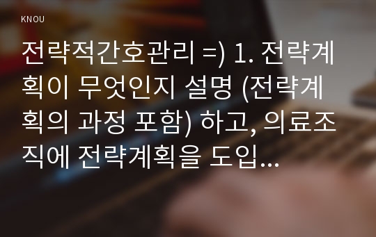 전략적간호관리 =) 1. 전략계획이 무엇인지 설명 (전략계획의 과정 포함) 하고, 의료조직에 전략계획을 도입해야 하는 이유 및 전략계획의 장점들을 나열하시오. 외 1건