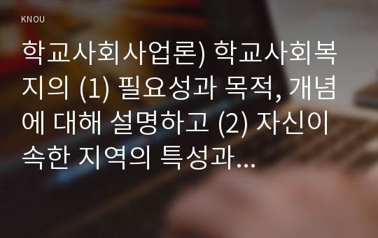 학교사회사업론) 학교사회복지의 (1) 필요성과 목적, 개념에 대해 설명하고 (2) 자신이 속한 지역의 특성과 상황에 이를 적용하여, 학교사회복지의 구체적인 필요성, 대상과 내용, 가능한 방법을 제안하시오.