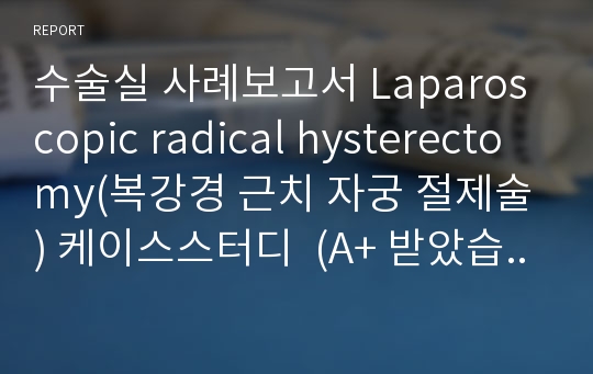 수술실 사례보고서 Laparoscopic radical hysterectomy(복강경 근치 자궁 절제술) 케이스스터디  (A+ 받았습니다)