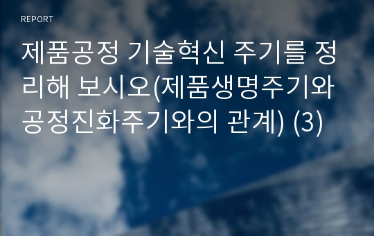 제품공정 기술혁신 주기를 정리해 보시오(제품생명주기와 공정진화주기와의 관계) (3)