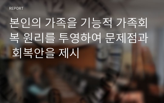 본인의 가족을 기능적 가족회복 원리를 투영하여 문제점과 회복안을 제시