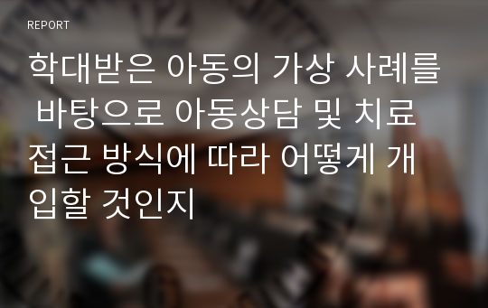 학대받은 아동의 가상 사례를 바탕으로 아동상담 및 치료 접근 방식에 따라 어떻게 개입할 것인지