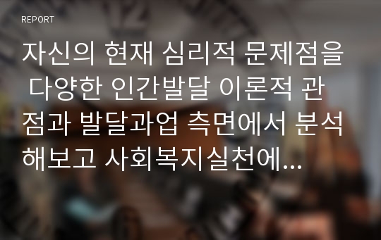 자신의 현재 심리적 문제점을 다양한 인간발달 이론적 관점과 발달과업 측면에서 분석해보고 사회복지실천에서 가능한 문제해결