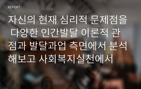 자신의 현재 심리적 문제점을 다양한 인간발달 이론적 관점과 발달과업 측면에서 분석해보고 사회복지실천에서