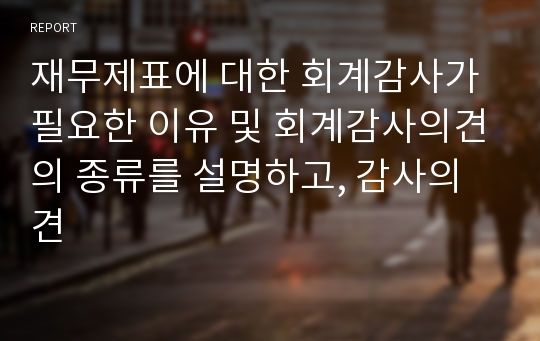 재무제표에 대한 회계감사가 필요한 이유 및 회계감사의견의 종류를 설명하고, 감사의견