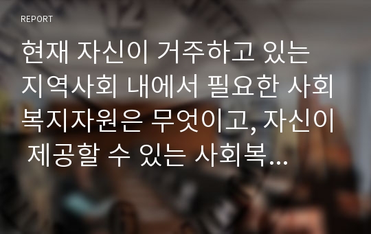 현재 자신이 거주하고 있는 지역사회 내에서 필요한 사회복지자원은 무엇이고, 자신이 제공할 수 있는 사회복지자원