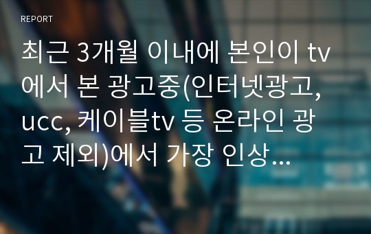 최근 3개월 이내에 본인이 tv에서 본 광고중(인터넷광고, ucc, 케이블tv 등 온라인 광고 제외)에서 가장 인상깊었던 광고 하나