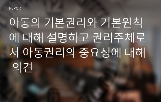 아동의 기본권리와 기본원칙에 대해 설명하고 권리주체로서 아동권리의 중요성에 대해 의견