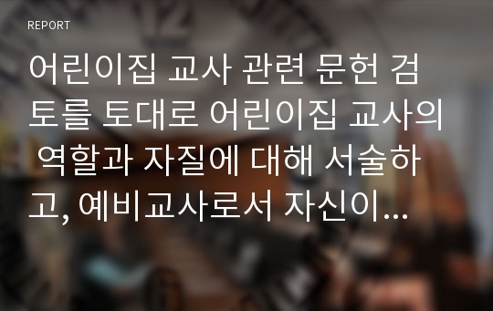 어린이집 교사 관련 문헌 검토를 토대로 어린이집 교사의 역할과 자질에 대해 서술하고, 예비교사로서 자신이 나아가야 할 방향