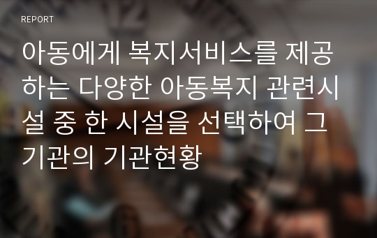 아동에게 복지서비스를 제공하는 다양한 아동복지 관련시설 중 한 시설을 선택하여 그 기관의 기관현황