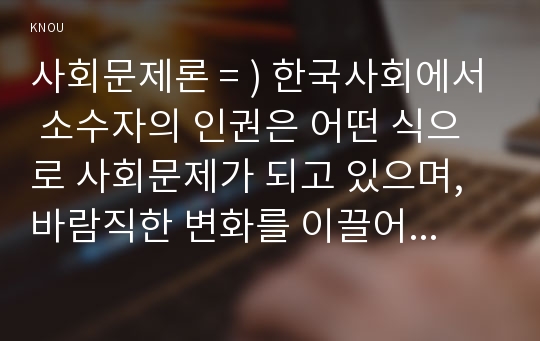 사회문제론 = ) 한국사회에서 소수자의 인권은 어떤 식으로 사회문제가 되고 있으며, 바람직한 변화를 이끌어내기 위해서 필요한 실천들에는 어떤 것이 있을지 구체적인 사례를 들어가면서 서술하시오.