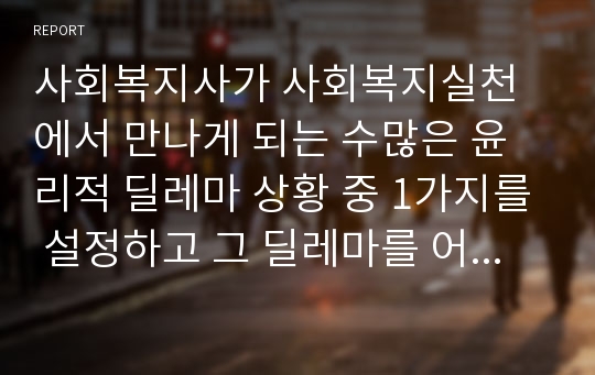 사회복지사가 사회복지실천에서 만나게 되는 수많은 윤리적 딜레마 상황 중 1가지를 설정하고 그 딜레마를 어떻게 극복해 나갈 것인지 본인의 의견을 서술하시오