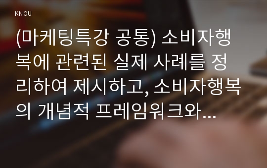 (마케팅특강 공통) 소비자행복에 관련된 실제 사례를 정리하여 제시하고, 소비자행복의 개념적 프레임워크와 이론을 적용하여 행복의 유형 및 심리적 기제를 분석하여 마케팅 시사점을 도출하시오