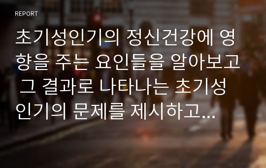 초기성인기의 정신건강에 영향을 주는 요인들을 알아보고 그 결과로 나타나는 초기성인기의 문제를 제시하고 그 예방과 대처방안에 대해 보고서를 작성하시오