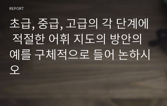 초급, 중급, 고급의 각 단계에 적절한 어휘 지도의 방안의 예를 구체적으로 들어 논하시오