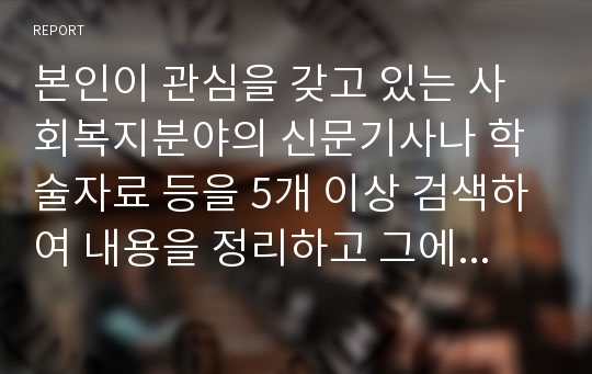 본인이 관심을 갖고 있는 사회복지분야의 신문기사나 학술자료 등을 5개 이상 검색하여 내용을 정리하고 그에 대한 본의 의견과 해결 방안을 서술하세요