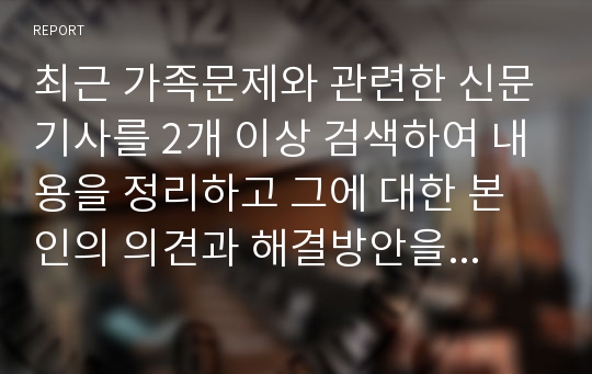 최근 가족문제와 관련한 신문기사를 2개 이상 검색하여 내용을 정리하고 그에 대한 본인의 의견과 해결방안을 서술하시오