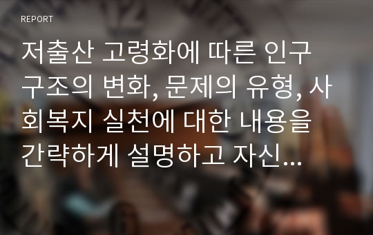 저출산 고령화에 따른 인구 구조의 변화, 문제의 유형, 사회복지 실천에 대한 내용을 간략하게 설명하고 자신의 의견을 기술하세요