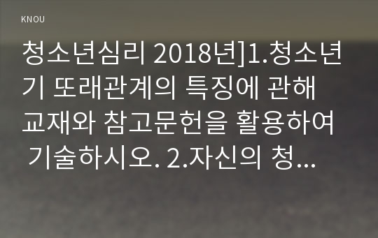 청소년심리 2018년]1.청소년기 또래관계의 특징에 관해 교재와 참고문헌을 활용하여 기술하시오. 2.자신의 청소년기를 되돌아보고, 청소년기 자신의 또래관계의 경험이나 또래관계에서 어려웠던 점에 대해 기술하시오. 또한 지금의 당신이라면 어떻게 건강하고 적응적인 또래관계를 만들어 나갈 수 있다고 생각하는지 논의하시오 청소년심리 2학기 청소년교육과 중간과제물