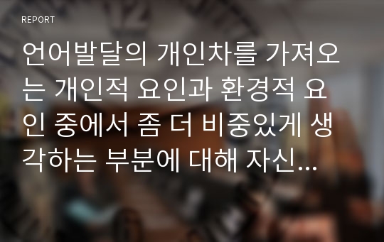 언어발달의 개인차를 가져오는 개인적 요인과 환경적 요인 중에서 좀 더 비중있게 생각하는 부분에 대해 자신의 견해를 덧붙여 설명하고, 이러한 개인차를 좁힐 수 있는 방법에 대해 서술하시오