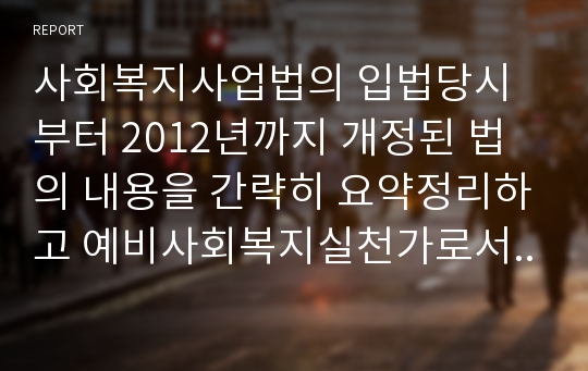 사회복지사업법의 입법당시부터 2012년까지 개정된 법의 내용을 간략히 요약정리하고 예비사회복지실천가로서 여러분이 추구하고자 하는 신념을 정리하고 이를 잘 반영할 수 있도록 하기 위하여 현재 사회복지사업법