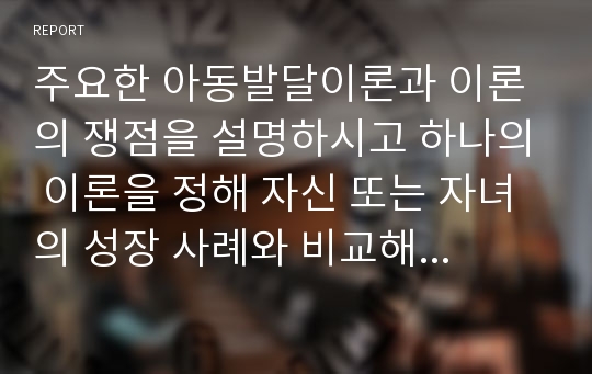 주요한 아동발달이론과 이론의 쟁점을 설명하시고 하나의 이론을 정해 자신 또는 자녀의 성장 사례와 비교해 설명하시오