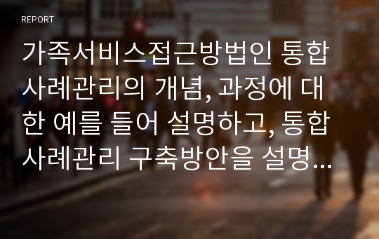 가족서비스접근방법인 통합사례관리의 개념, 과정에 대한 예를 들어 설명하고, 통합사례관리 구축방안을 설명한 후 자신의 의견을 제시하시오