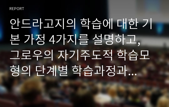 안드라고지의 학습에 대한 기본 가정 4가지를 설명하고, 그로우의 자기주도적 학습모형의 단계별 학습과정과 연계하여 학습의 방법과 원리를 도표로 작성하여 설명하시오