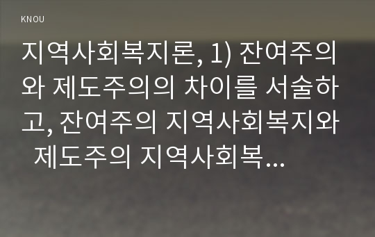 지역사회복지론, 1) 잔여주의와 제도주의의 차이를 서술하고, 잔여주의 지역사회복지와  제도주의 지역사회복지 간의 차이를 설명하시오 2) 두 관점 중 자신이 지지하는 입장을 그 이유와 함께 서술하시오. 3) 학생이 살고 있는 지역사회(시군구)의 문제 중 한 가지 사례를 선택하여 문제해결을 위한 방법을 서술하시오. 