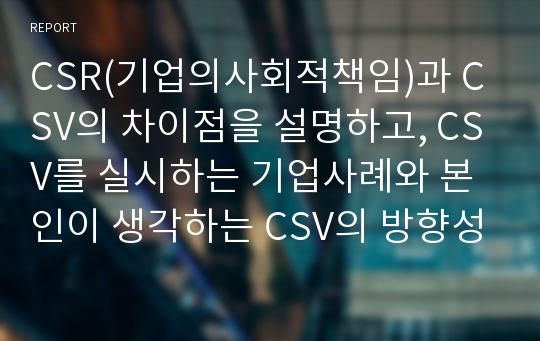 CSR(기업의사회적책임)과 CSV의 차이점을 설명하고, CSV를 실시하는 기업사례와 본인이 생각하는 CSV의 방향성