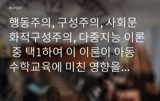 행동주의, 구성주의, 사회문화적구성주의, 다중지능 이론 중 택1하여 이 이론이 아동수학교육에 미친 영향을 분석하여 본다