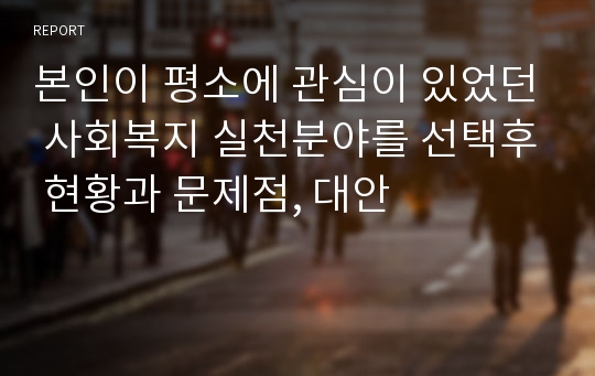 본인이 평소에 관심이 있었던 사회복지 실천분야를 선택후 현황과 문제점, 대안