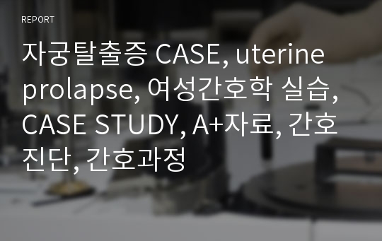 자궁탈출증 CASE, uterine prolapse, 여성간호학 실습, CASE STUDY, A+자료, 간호진단, 간호과정