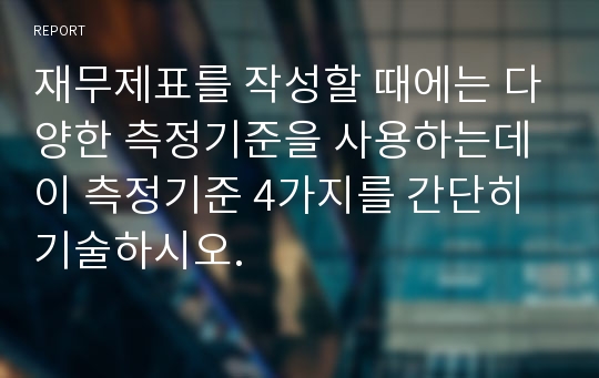 재무제표를 작성할 때에는 다양한 측정기준을 사용하는데 이 측정기준 4가지를 간단히 기술하시오.