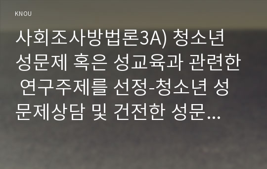 사회조사방법론3A) 청소년 성문제 혹은 성교육과 관련한 연구주제를 선정-청소년 성문제상담 및 건전한 성문화 조성 방안-하여 연구계획서를 작성하시오