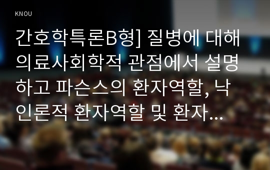 간호학특론B형] 질병에 대해 의료사회학적 관점에서 설명하고 파슨스의 환자역할, 낙인론적 환자역할 및 환자역할의 제한점에 대해 기술하시오. 또한 파슨스의 환자역할에 대해 급성질환자와 만성질환자를 각각 1인씩(총 2인)을 선정하여 사례를 조사하고 비교분석하시오-질병에 대해 의료사회학적 관점에서 설명,간호학특론,2018년 방송대 간호학특론B형