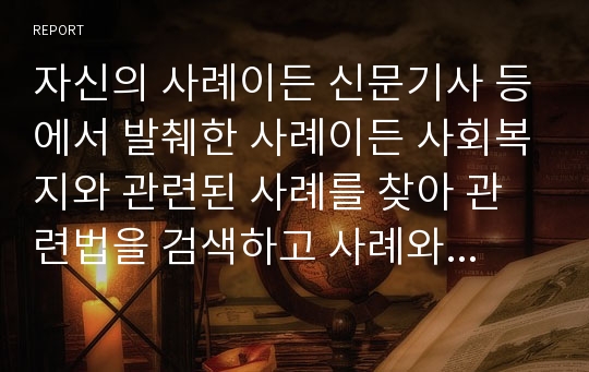 자신의 사례이든 신문기사 등에서 발췌한 사례이든 사회복지와 관련된 사례를 찾아 관련법을 검색하고 사례와 관련법을 연관하여 설명한다