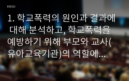 1. 학교폭력의 원인과 결과에 대해 분석하고, 학교폭력을 예방하기 위해 부모와 교사(유아교육기관)의 역할에 대해 논하시오(30점).