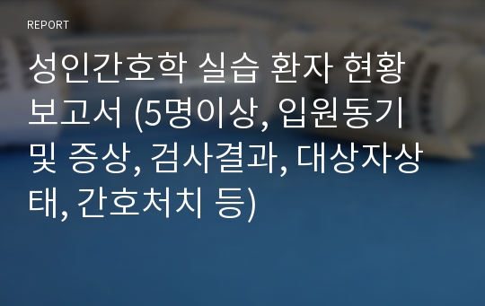 성인간호학 실습 환자 현황 보고서 (5명이상, 입원동기 및 증상, 검사결과, 대상자상태, 간호처치 등)